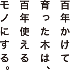 百年かけて育った木は、百年使えるモノにする。